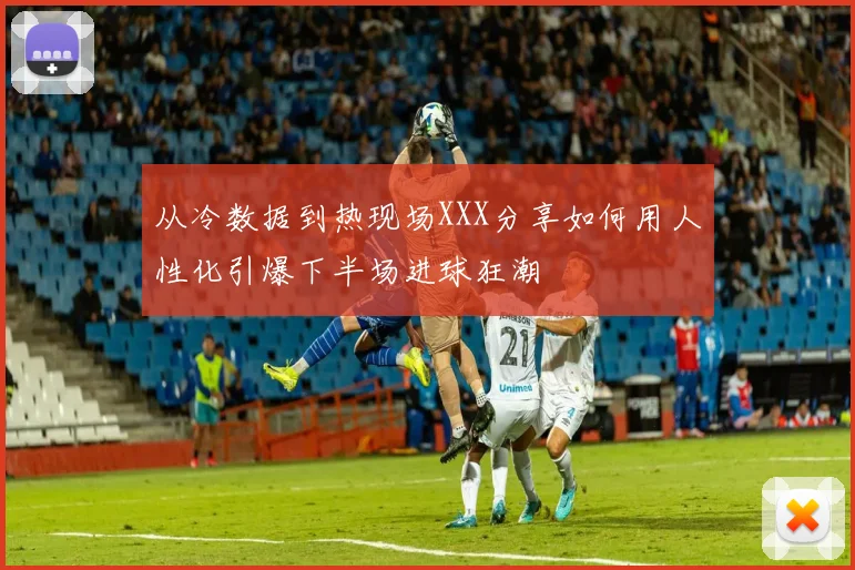 从冷数据到热现场XXX分享如何用人性化引爆下半场进球狂潮